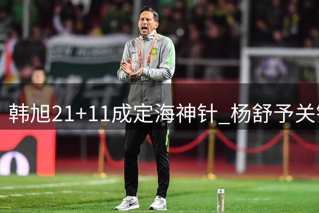 韩旭21+11成定海神针 杨舒予关键助攻助女篮晋级